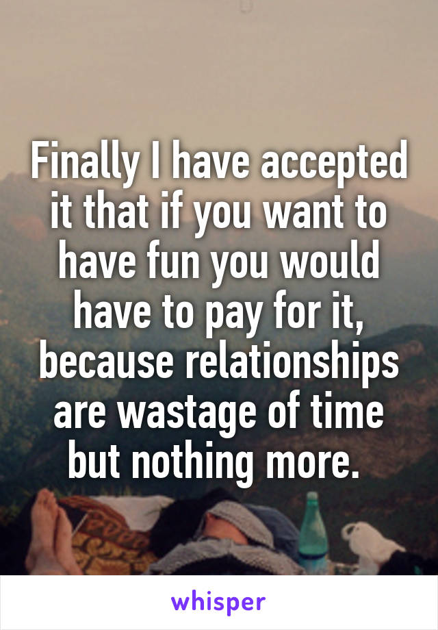 Finally I have accepted it that if you want to have fun you would have to pay for it, because relationships are wastage of time but nothing more. 