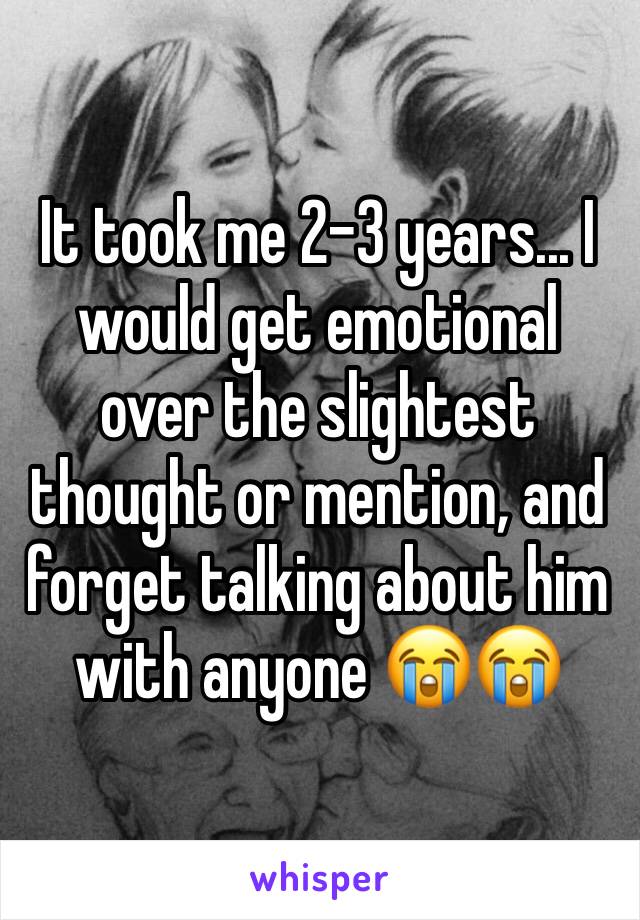 It took me 2-3 years... I would get emotional over the slightest thought or mention, and forget talking about him with anyone 😭😭