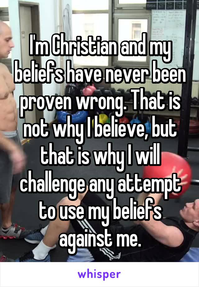 I'm Christian and my beliefs have never been proven wrong. That is not why I believe, but that is why I will challenge any attempt to use my beliefs against me.