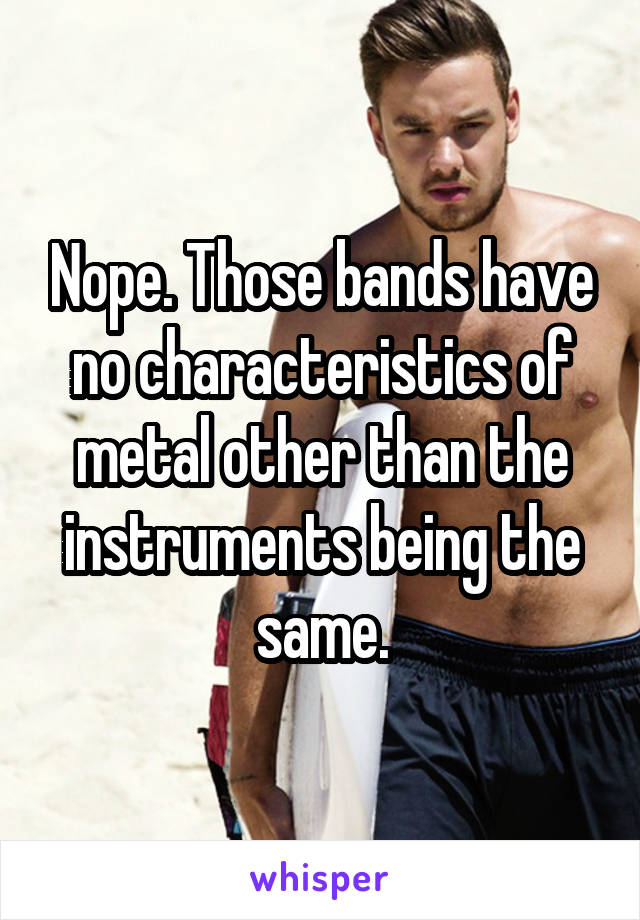 Nope. Those bands have no characteristics of metal other than the instruments being the same.