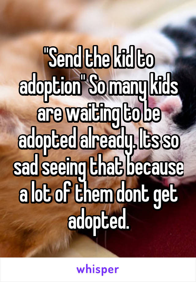 "Send the kid to adoption" So many kids are waiting to be adopted already. Its so sad seeing that because a lot of them dont get adopted.