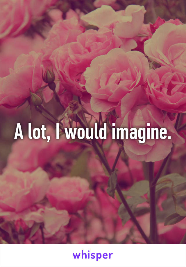 A lot, I would imagine.