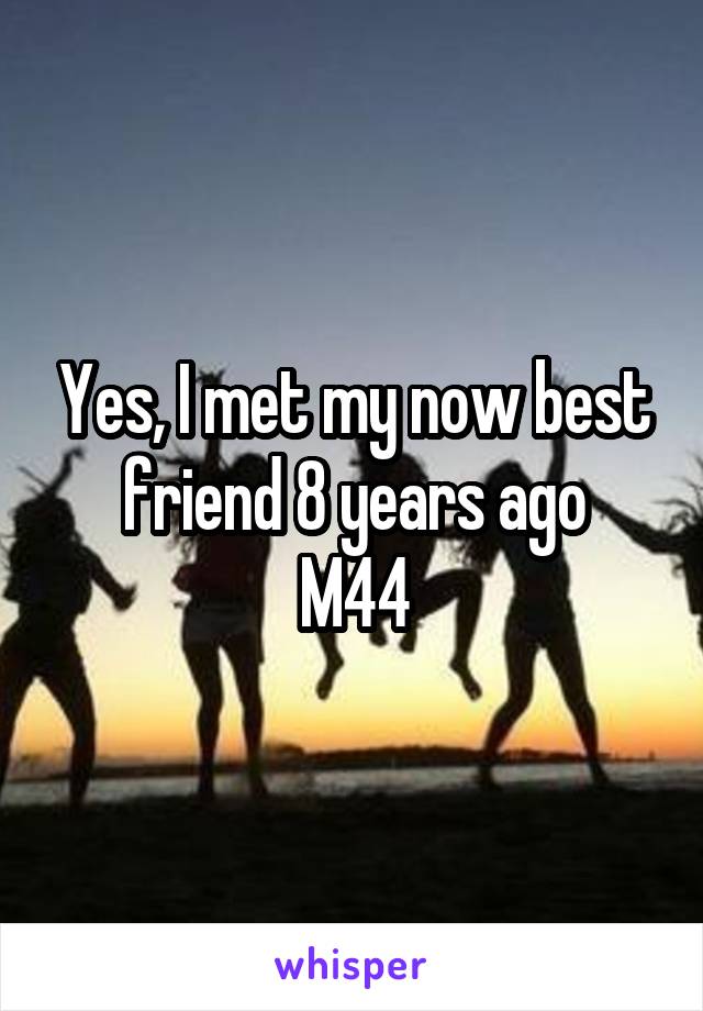 Yes, I met my now best friend 8 years ago
M44
