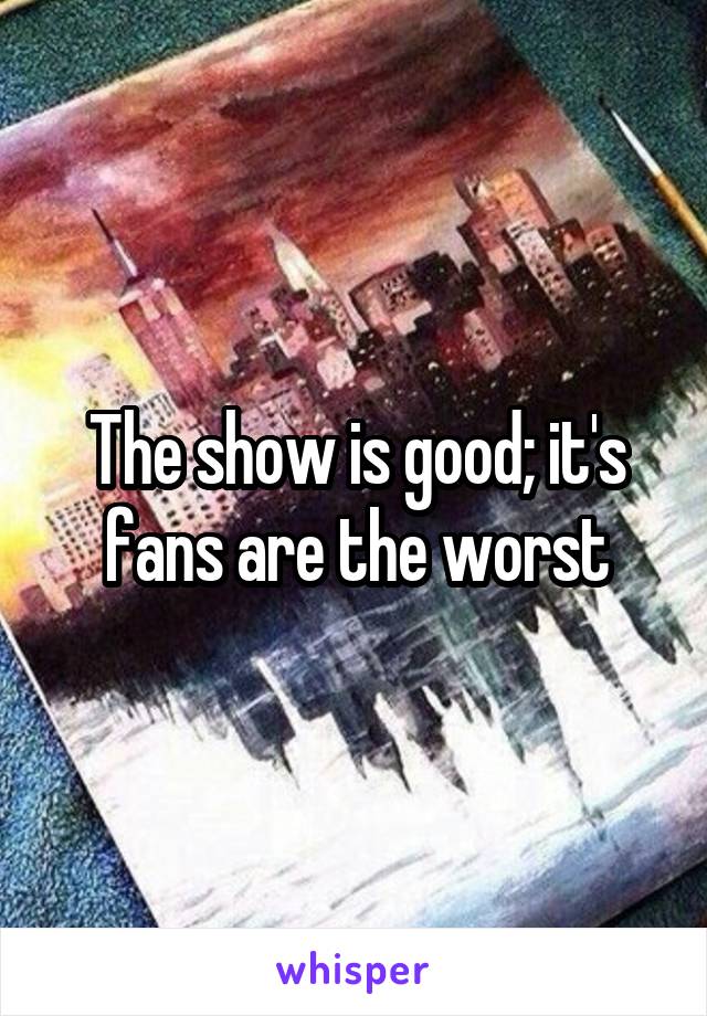 The show is good; it's fans are the worst