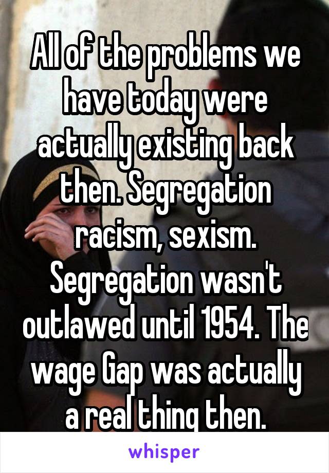 All of the problems we have today were actually existing back then. Segregation racism, sexism. Segregation wasn't outlawed until 1954. The wage Gap was actually a real thing then.