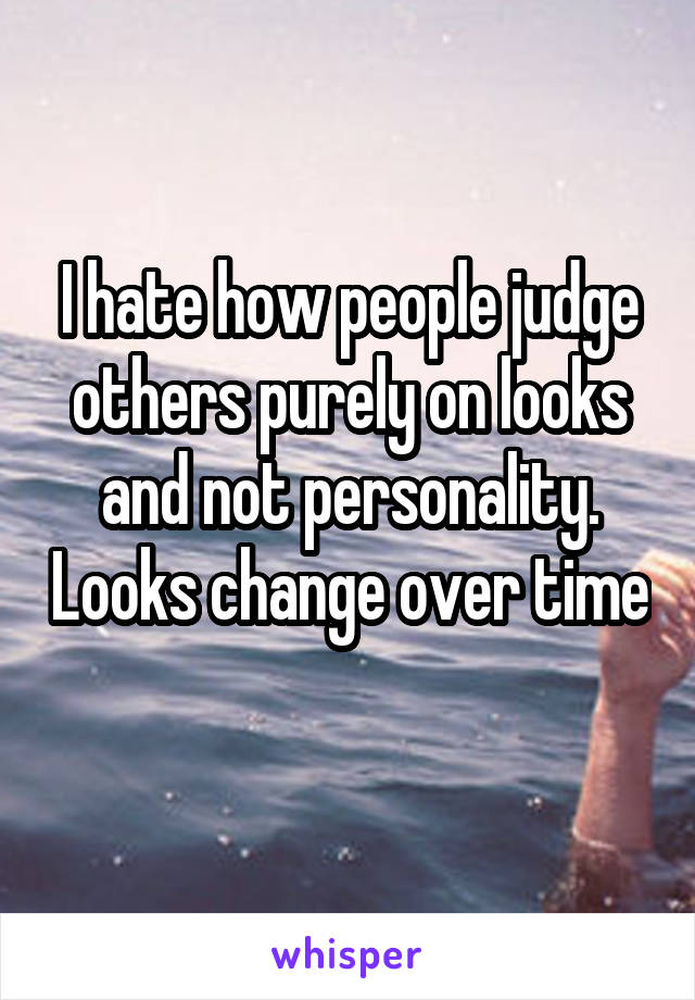 I hate how people judge others purely on looks and not personality. Looks change over time 