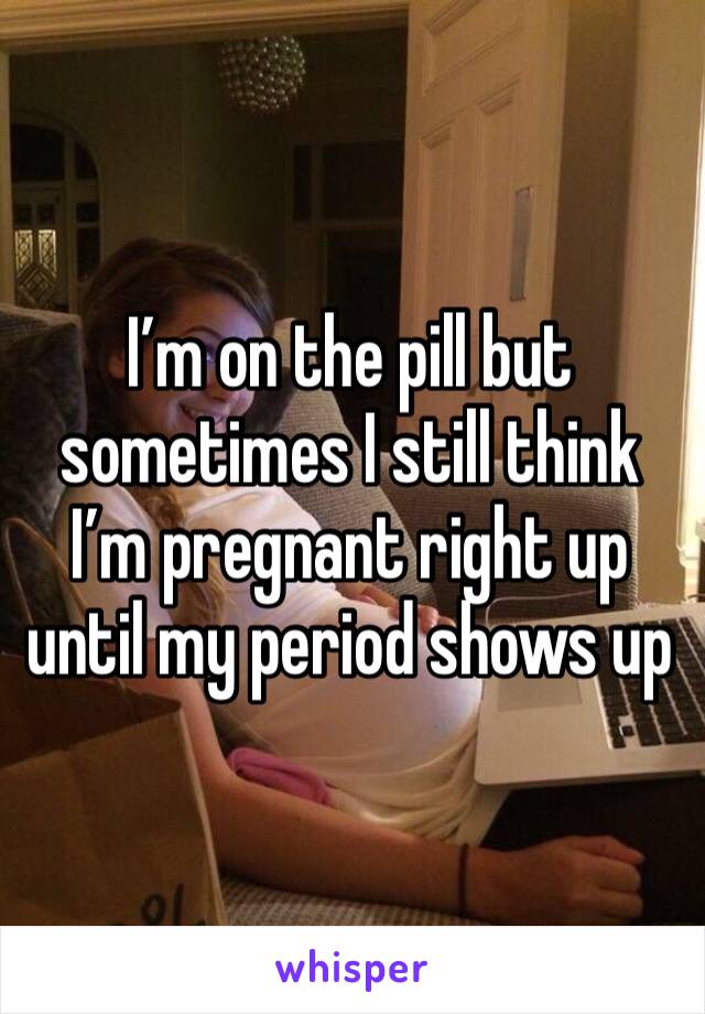 I’m on the pill but sometimes I still think I’m pregnant right up until my period shows up