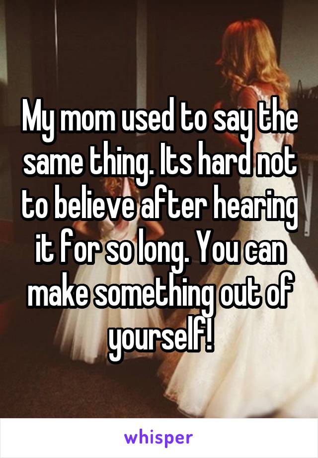 My mom used to say the same thing. Its hard not to believe after hearing it for so long. You can make something out of yourself!