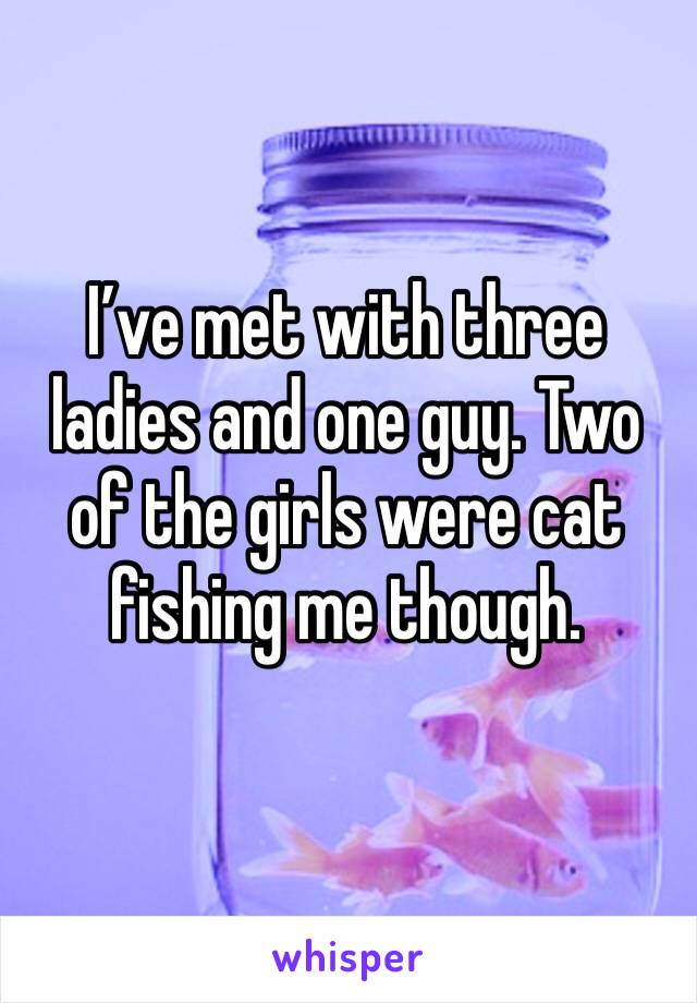 I’ve met with three ladies and one guy. Two of the girls were cat fishing me though.