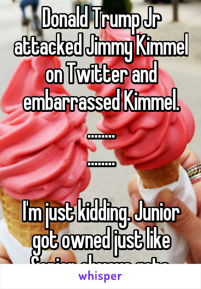 Donald Trump Jr attacked Jimmy Kimmel on Twitter and embarrassed Kimmel.
........
........

I'm just kidding. Junior got owned just like Senior always gets.
