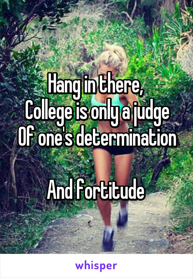 Hang in there, 
College is only a judge
Of one's determination 
And fortitude 