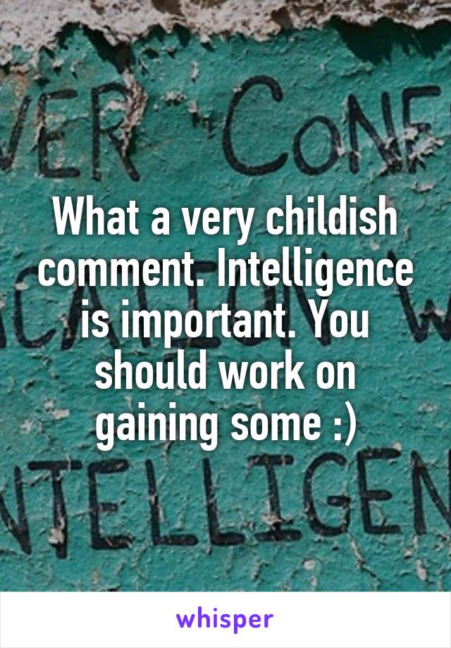 What a very childish comment. Intelligence is important. You should work on gaining some :)