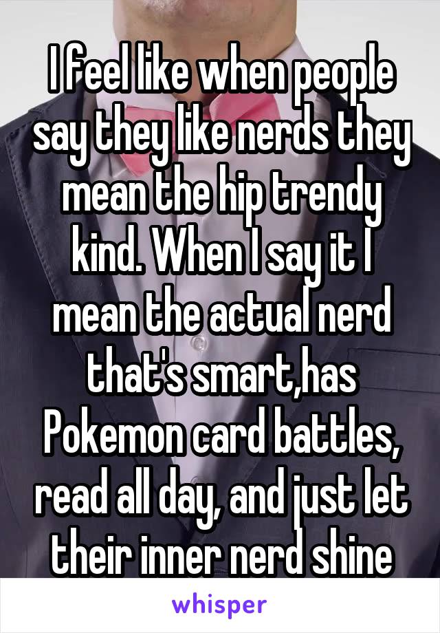 I feel like when people say they like nerds they mean the hip trendy kind. When I say it I mean the actual nerd that's smart,has Pokemon card battles, read all day, and just let their inner nerd shine