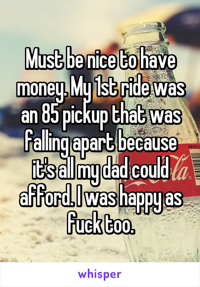 Must be nice to have money. My 1st ride was an 85 pickup that was falling apart because it's all my dad could afford. I was happy as fuck too.