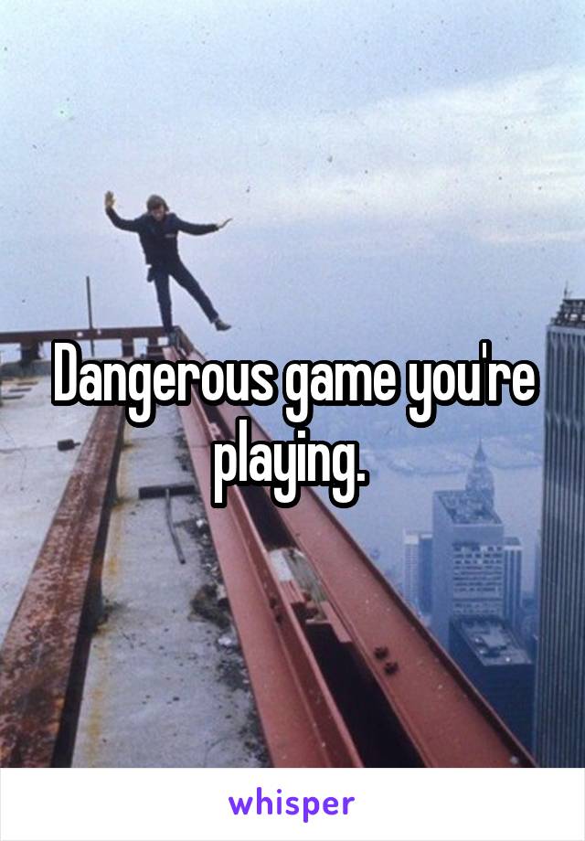 Dangerous game you're playing. 