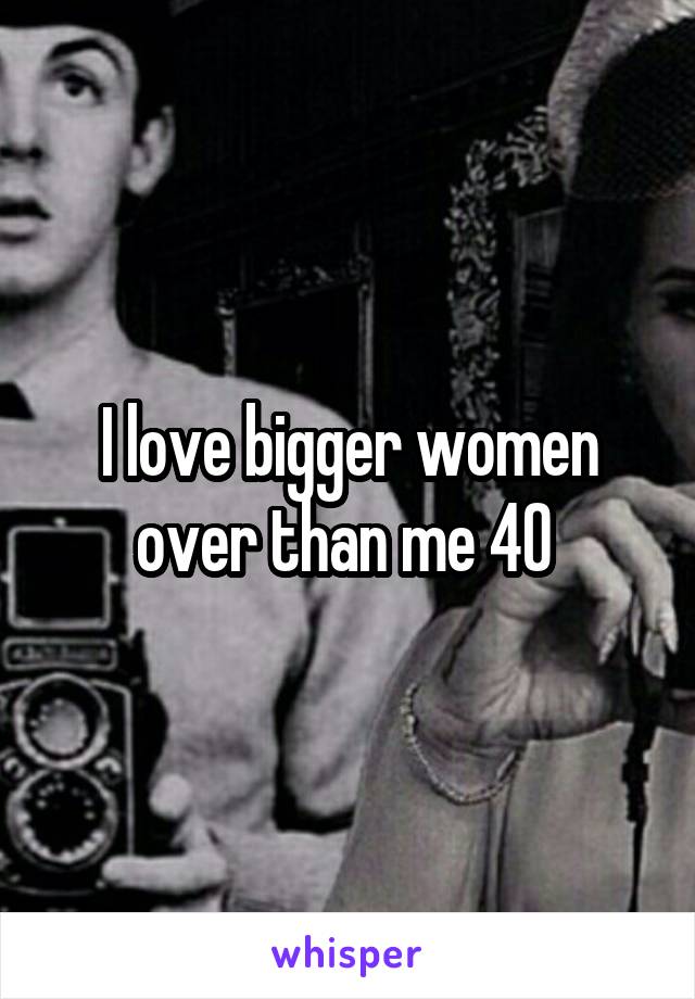 I love bigger women over than me 40 