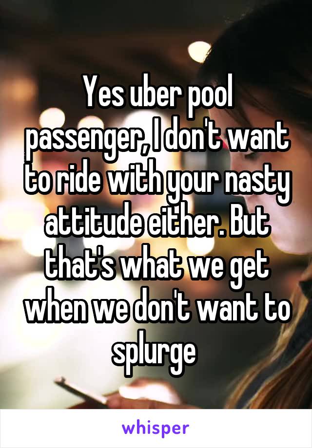 Yes uber pool passenger, I don't want to ride with your nasty attitude either. But that's what we get when we don't want to splurge 