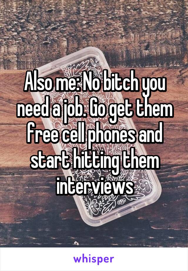 Also me: No bitch you need a job. Go get them free cell phones and start hitting them interviews