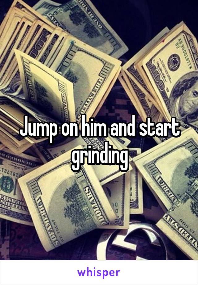 Jump on him and start grinding