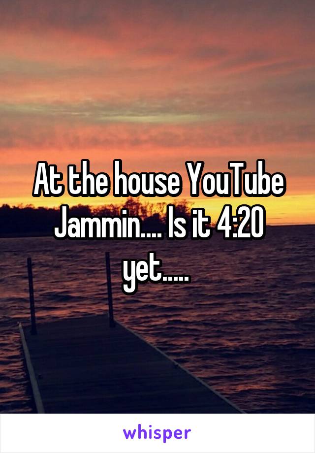 At the house YouTube Jammin.... Is it 4:20 yet..... 