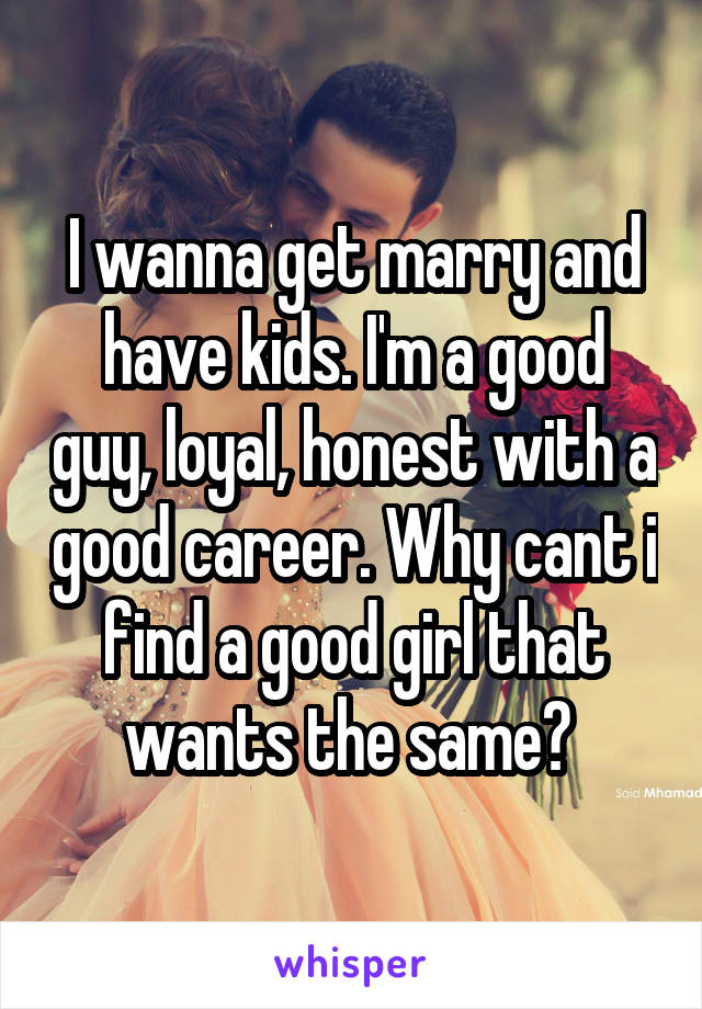 I wanna get marry and have kids. I'm a good guy, loyal, honest with a good career. Why cant i find a good girl that wants the same? 