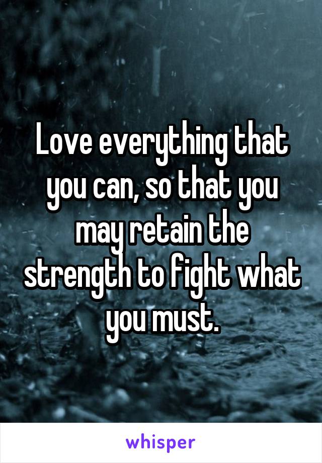 Love everything that you can, so that you may retain the strength to fight what you must.