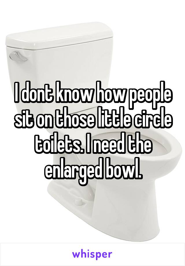 I dont know how people sit on those little circle toilets. I need the enlarged bowl.