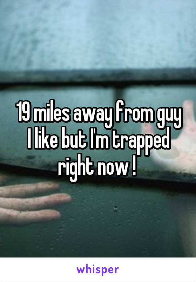 19 miles away from guy I like but I'm trapped right now ! 