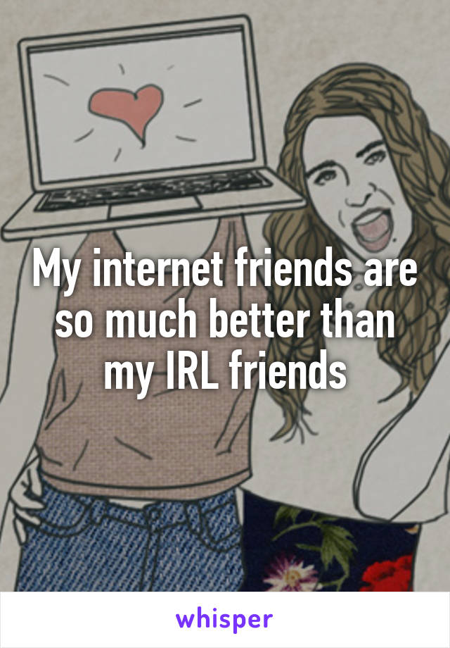 My internet friends are so much better than my IRL friends