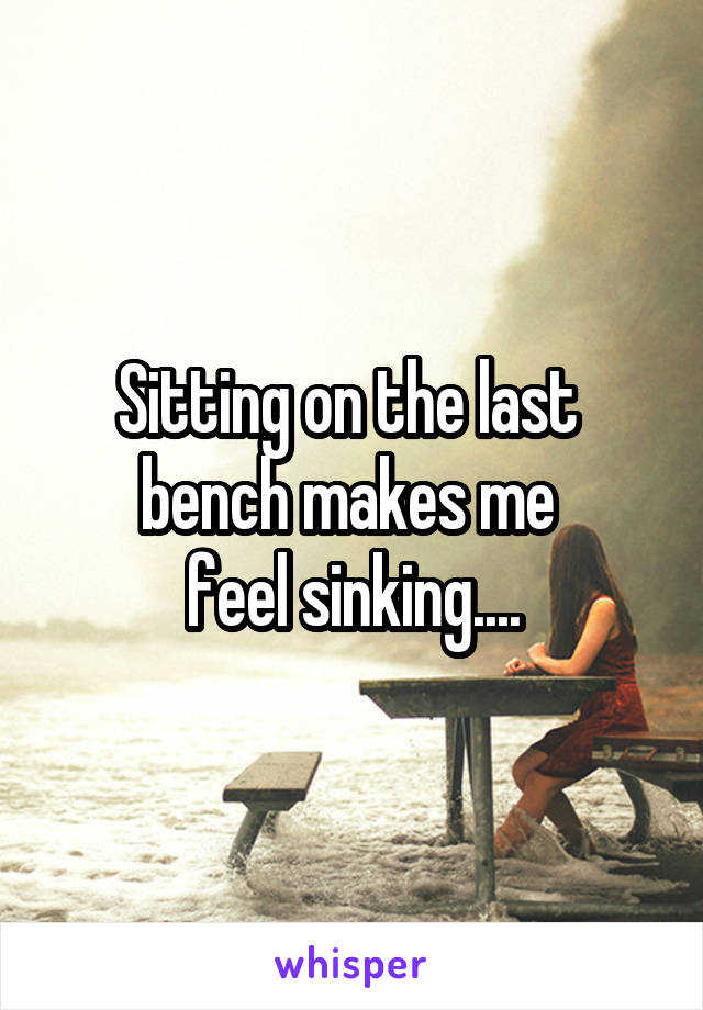 Sitting on the last 
bench makes me 
feel sinking....