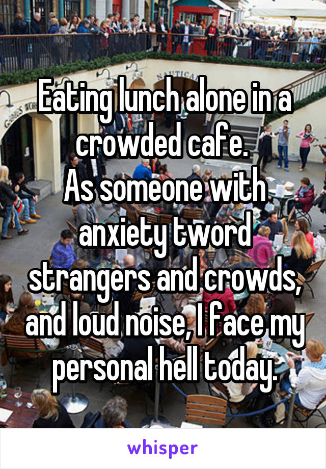 Eating lunch alone in a crowded cafe. 
As someone with anxiety tword strangers and crowds, and loud noise, I face my personal hell today.