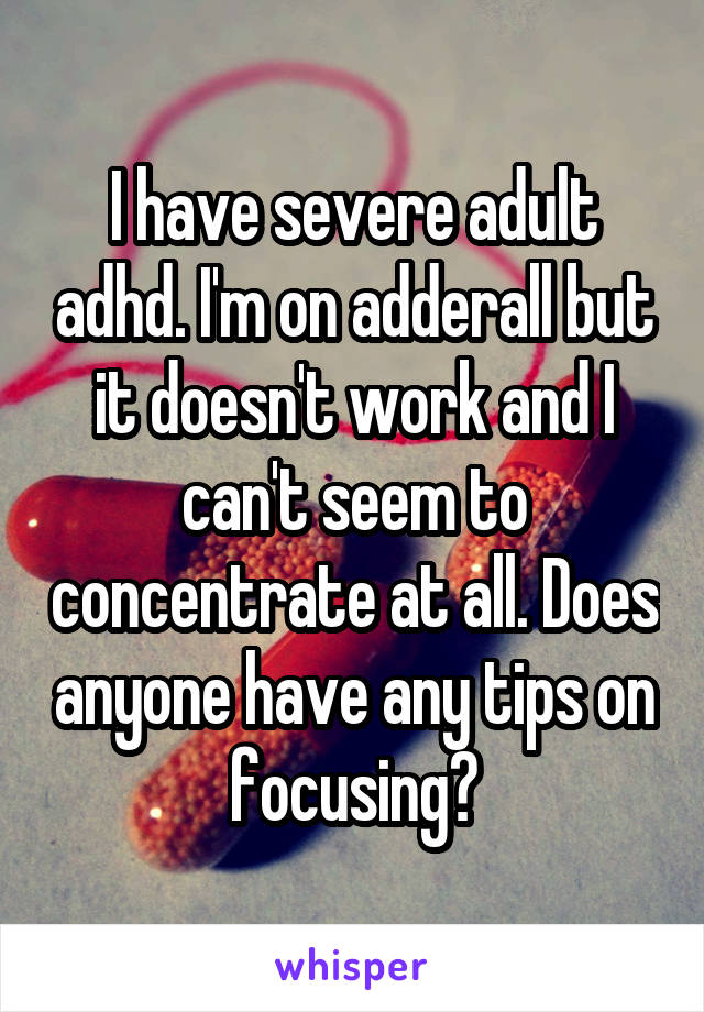 I have severe adult adhd. I'm on adderall but it doesn't work and I can't seem to concentrate at all. Does anyone have any tips on focusing?