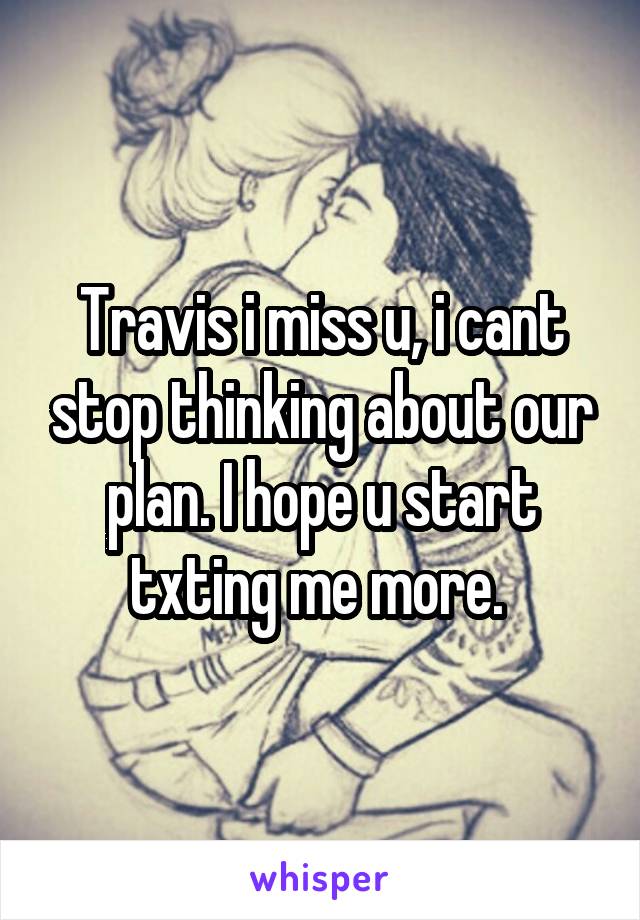 Travis i miss u, i cant stop thinking about our plan. I hope u start txting me more. 
