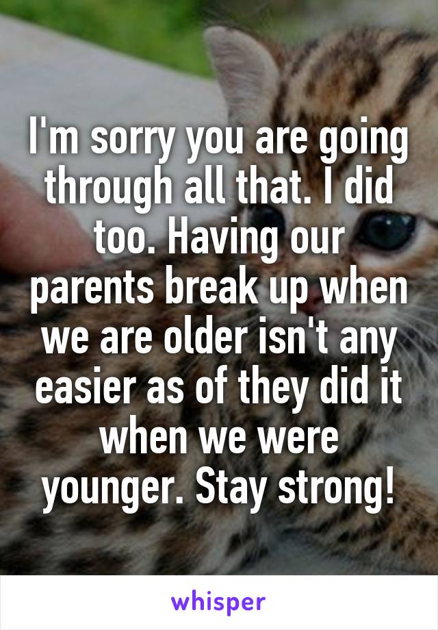 I'm sorry you are going through all that. I did too. Having our parents break up when we are older isn't any easier as of they did it when we were younger. Stay strong!