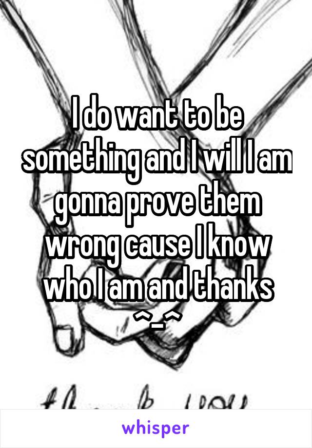 I do want to be something and I will I am gonna prove them wrong cause I know who I am and thanks ^-^
