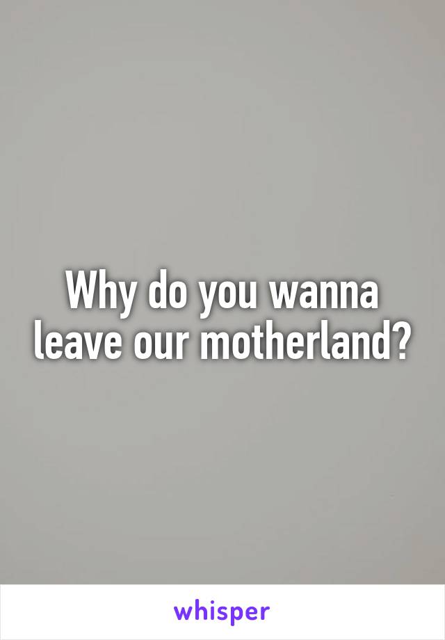 Why do you wanna leave our motherland?