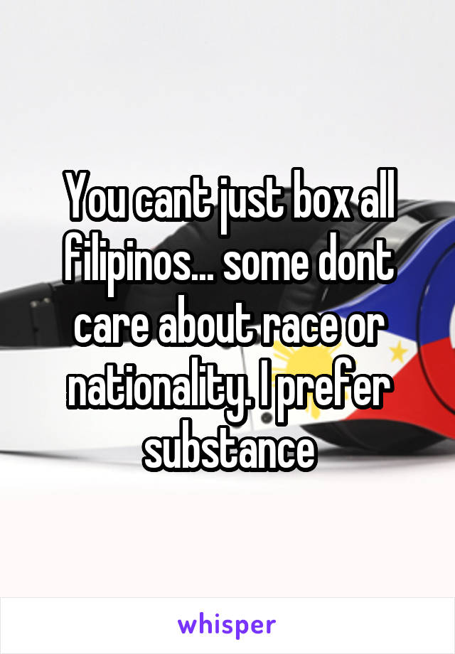 You cant just box all filipinos... some dont care about race or nationality. I prefer substance