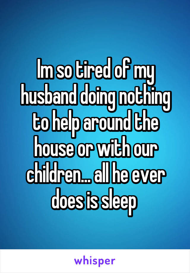 Im so tired of my husband doing nothing to help around the house or with our children... all he ever does is sleep 