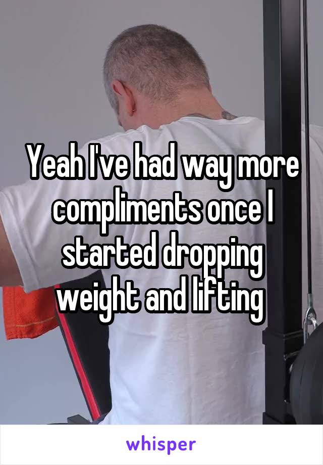 Yeah I've had way more compliments once I started dropping weight and lifting 