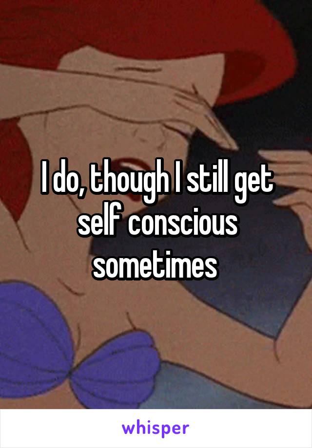 I do, though I still get self conscious sometimes 