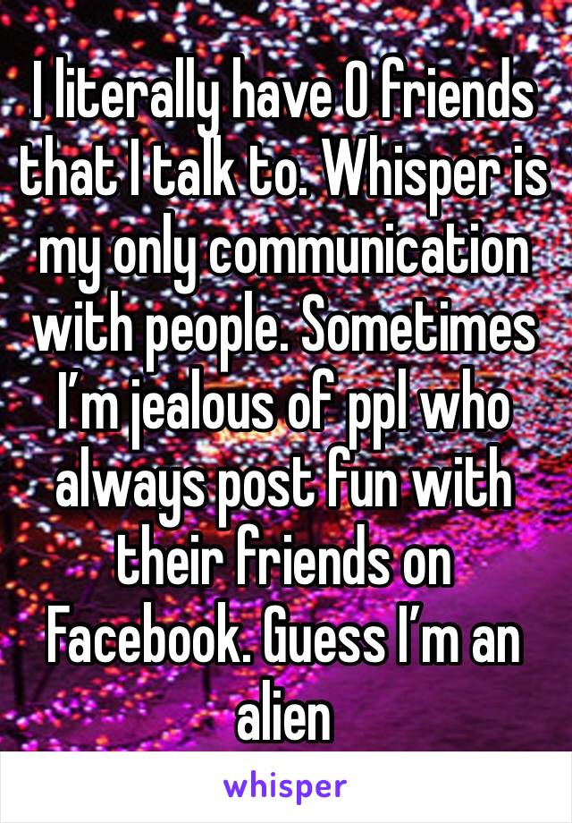 I literally have 0 friends that I talk to. Whisper is my only communication with people. Sometimes I’m jealous of ppl who always post fun with their friends on Facebook. Guess I’m an alien