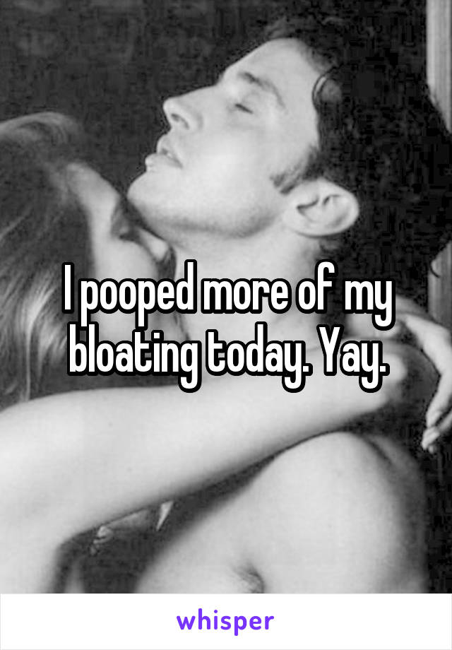I pooped more of my bloating today. Yay.