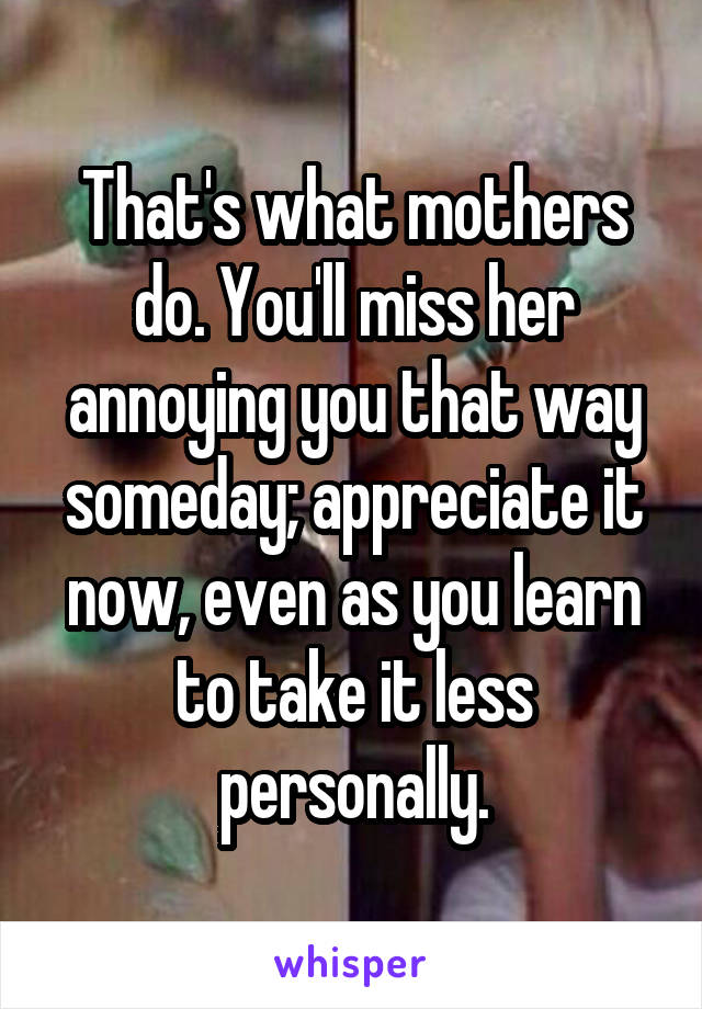 That's what mothers do. You'll miss her annoying you that way someday; appreciate it now, even as you learn to take it less personally.