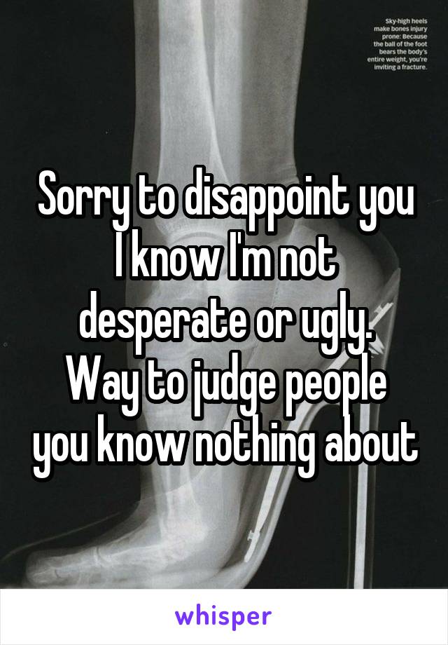 Sorry to disappoint you I know I'm not desperate or ugly.
Way to judge people you know nothing about