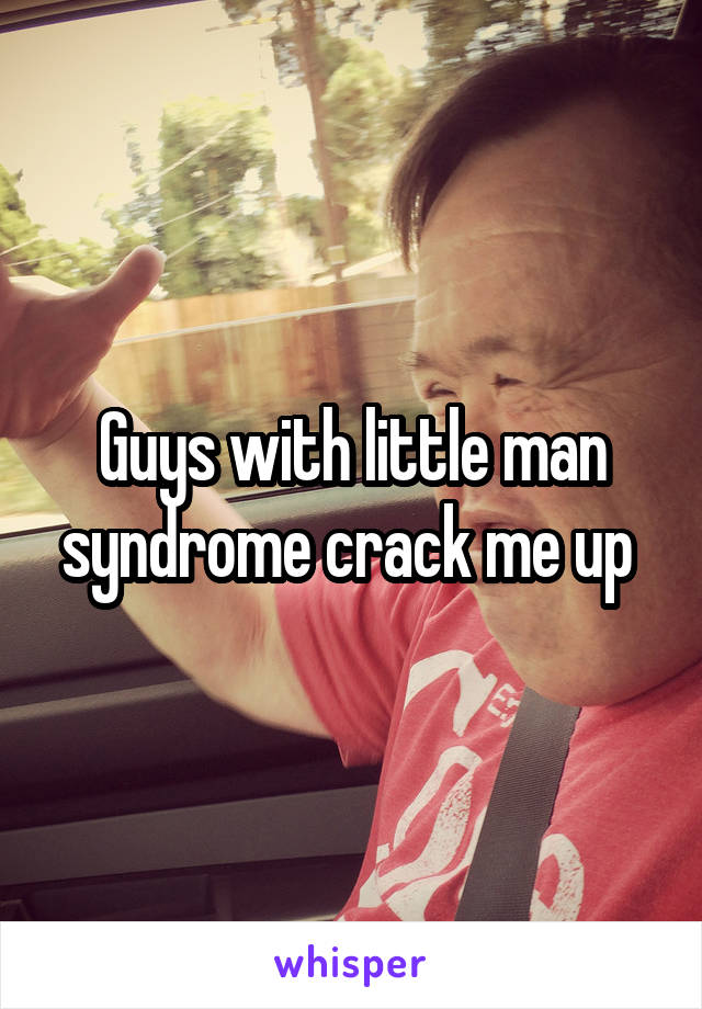 Guys with little man syndrome crack me up 