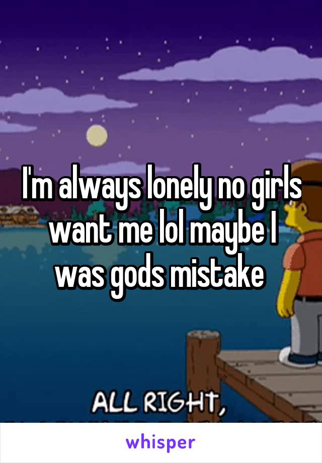 I'm always lonely no girls want me lol maybe I was gods mistake 