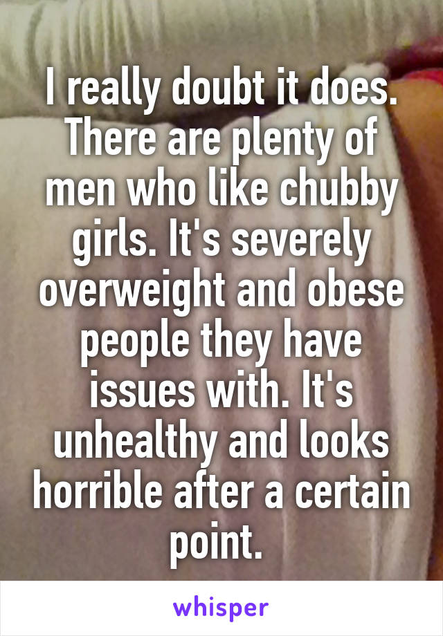 I really doubt it does. There are plenty of men who like chubby girls. It's severely overweight and obese people they have issues with. It's unhealthy and looks horrible after a certain point. 