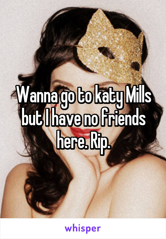 Wanna go to katy Mills but I have no friends here. Rip.
