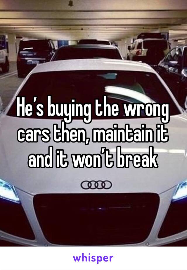 He’s buying the wrong cars then, maintain it and it won’t break 