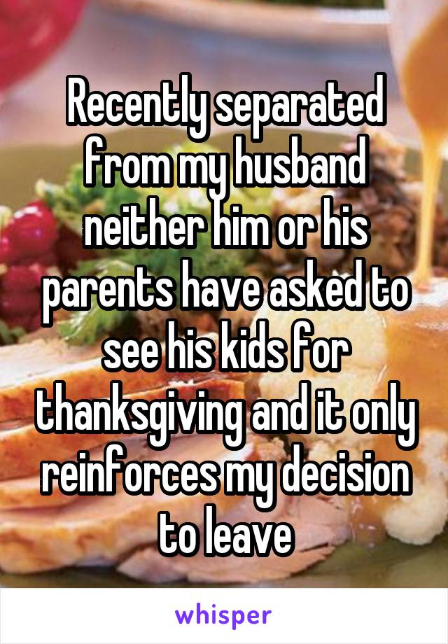 Recently separated from my husband neither him or his parents have asked to see his kids for thanksgiving and it only reinforces my decision to leave